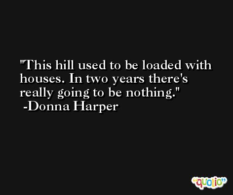 This hill used to be loaded with houses. In two years there's really going to be nothing. -Donna Harper