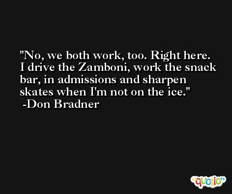 No, we both work, too. Right here. I drive the Zamboni, work the snack bar, in admissions and sharpen skates when I'm not on the ice. -Don Bradner