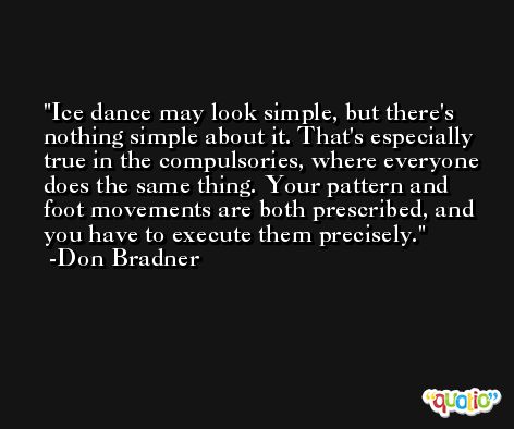Ice dance may look simple, but there's nothing simple about it. That's especially true in the compulsories, where everyone does the same thing. Your pattern and foot movements are both prescribed, and you have to execute them precisely. -Don Bradner