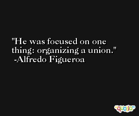 He was focused on one thing: organizing a union. -Alfredo Figueroa