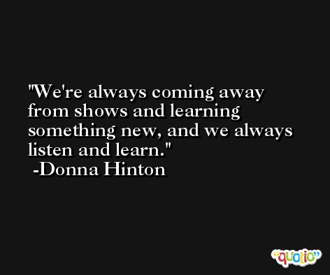 We're always coming away from shows and learning something new, and we always listen and learn. -Donna Hinton