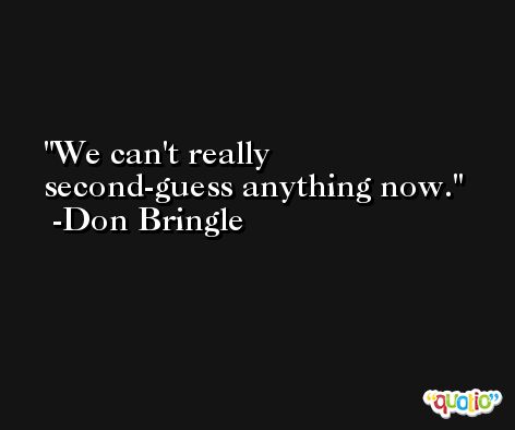We can't really second-guess anything now. -Don Bringle
