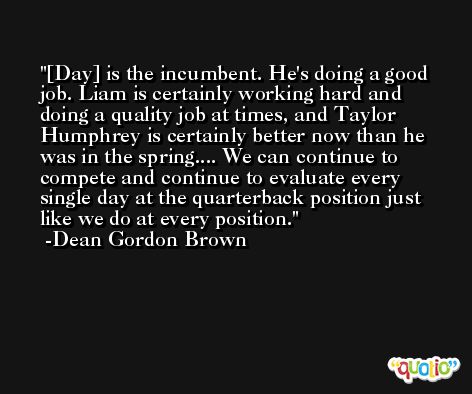 [Day] is the incumbent. He's doing a good job. Liam is certainly working hard and doing a quality job at times, and Taylor Humphrey is certainly better now than he was in the spring.... We can continue to compete and continue to evaluate every single day at the quarterback position just like we do at every position. -Dean Gordon Brown