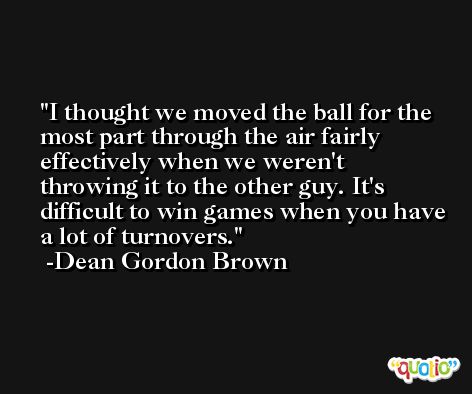 I thought we moved the ball for the most part through the air fairly effectively when we weren't throwing it to the other guy. It's difficult to win games when you have a lot of turnovers. -Dean Gordon Brown
