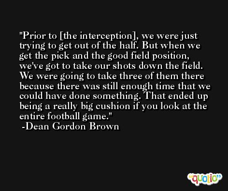 Prior to [the interception], we were just trying to get out of the half. But when we get the pick and the good field position, we've got to take our shots down the field. We were going to take three of them there because there was still enough time that we could have done something. That ended up being a really big cushion if you look at the entire football game. -Dean Gordon Brown