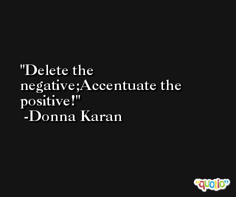 Delete the negative;Accentuate the positive! -Donna Karan