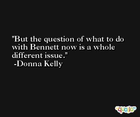 But the question of what to do with Bennett now is a whole different issue. -Donna Kelly