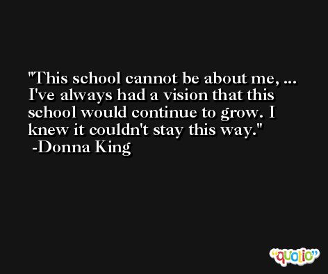 This school cannot be about me, ... I've always had a vision that this school would continue to grow. I knew it couldn't stay this way. -Donna King