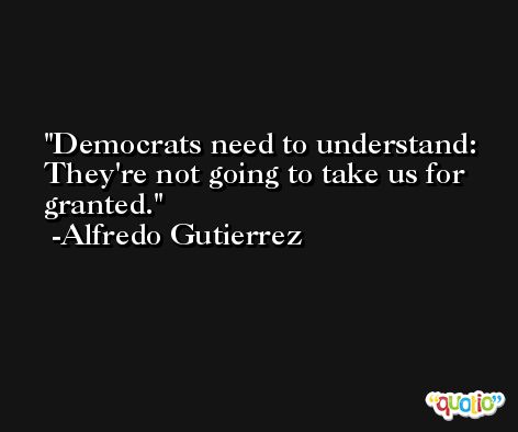 Democrats need to understand: They're not going to take us for granted. -Alfredo Gutierrez