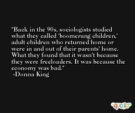 Back in the 90s, sociologists studied what they called 'boomerang children,' adult children who returned home or were in and out of their parents' home. What they found that it wasn't because they were freeloaders. It was because the economy was bad. -Donna King