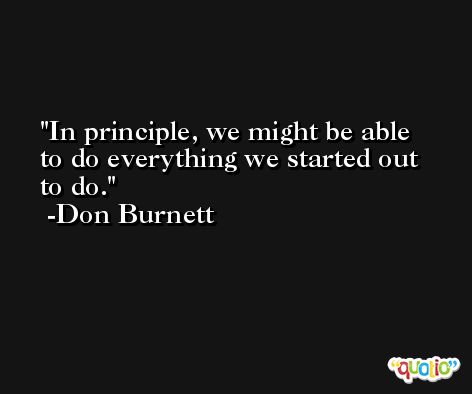 In principle, we might be able to do everything we started out to do. -Don Burnett