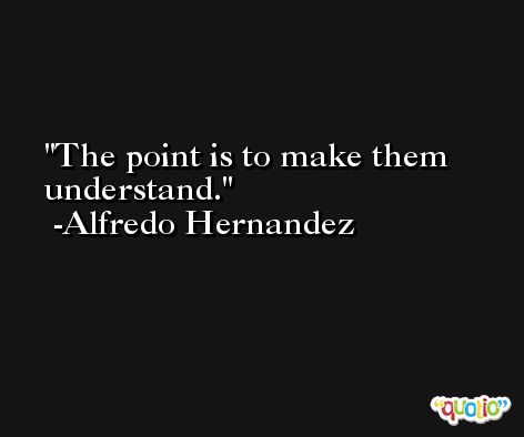 The point is to make them understand. -Alfredo Hernandez
