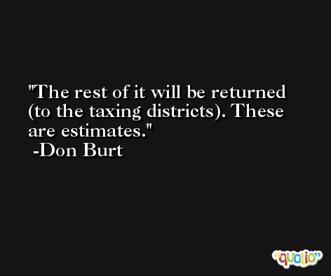 The rest of it will be returned (to the taxing districts). These are estimates. -Don Burt