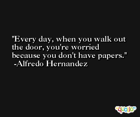 Every day, when you walk out the door, you're worried because you don't have papers. -Alfredo Hernandez