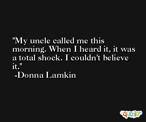 My uncle called me this morning. When I heard it, it was a total shock. I couldn't believe it. -Donna Lamkin