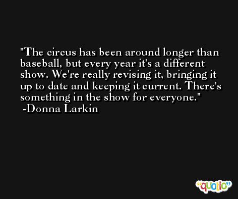 The circus has been around longer than baseball, but every year it's a different show. We're really revising it, bringing it up to date and keeping it current. There's something in the show for everyone. -Donna Larkin