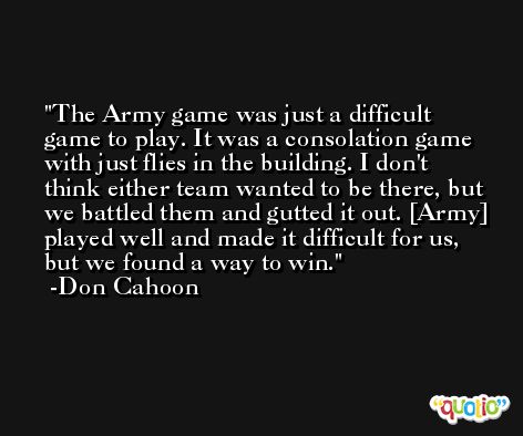 The Army game was just a difficult game to play. It was a consolation game with just flies in the building. I don't think either team wanted to be there, but we battled them and gutted it out. [Army] played well and made it difficult for us, but we found a way to win. -Don Cahoon