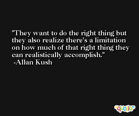 They want to do the right thing but they also realize there's a limitation on how much of that right thing they can realistically accomplish. -Allan Kush