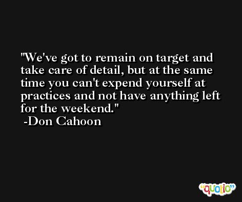 We've got to remain on target and take care of detail, but at the same time you can't expend yourself at practices and not have anything left for the weekend. -Don Cahoon