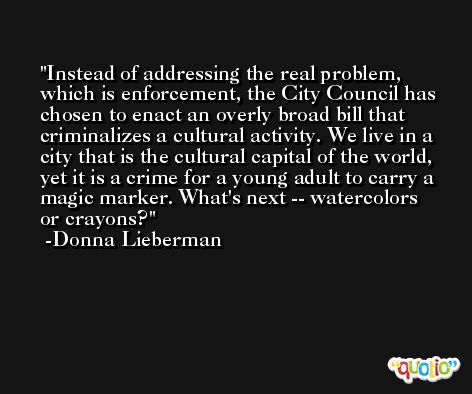 Instead of addressing the real problem, which is enforcement, the City Council has chosen to enact an overly broad bill that criminalizes a cultural activity. We live in a city that is the cultural capital of the world, yet it is a crime for a young adult to carry a magic marker. What's next -- watercolors or crayons? -Donna Lieberman