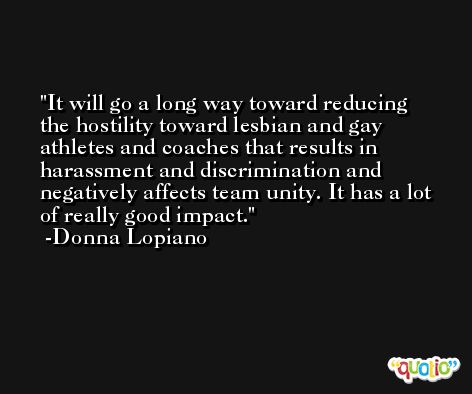 It will go a long way toward reducing the hostility toward lesbian and gay athletes and coaches that results in harassment and discrimination and negatively affects team unity. It has a lot of really good impact. -Donna Lopiano