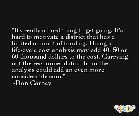 It's really a hard thing to get going. It's hard to motivate a district that has a limited amount of funding. Doing a life-cycle cost analysis may add 40, 50 or 60 thousand dollars to the cost. Carrying out the recommendation from the analysis could add an even more considerable sum. -Don Carney