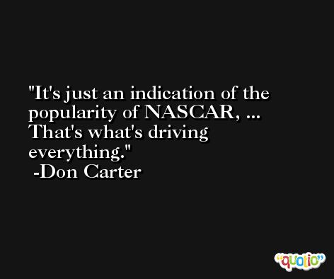 It's just an indication of the popularity of NASCAR, ... That's what's driving everything. -Don Carter