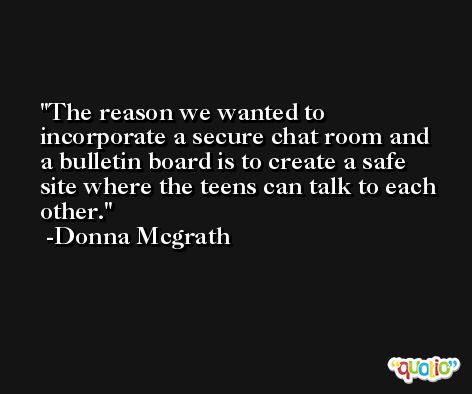 The reason we wanted to incorporate a secure chat room and a bulletin board is to create a safe site where the teens can talk to each other. -Donna Mcgrath