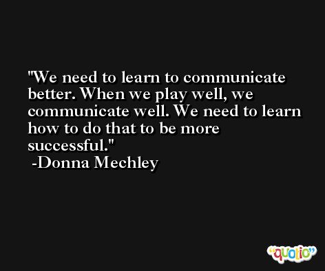 We need to learn to communicate better. When we play well, we communicate well. We need to learn how to do that to be more successful. -Donna Mechley