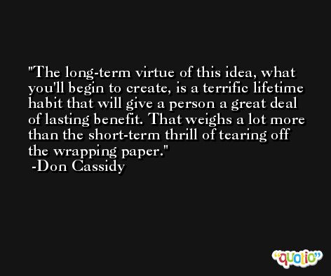 The long-term virtue of this idea, what you'll begin to create, is a terrific lifetime habit that will give a person a great deal of lasting benefit. That weighs a lot more than the short-term thrill of tearing off the wrapping paper. -Don Cassidy