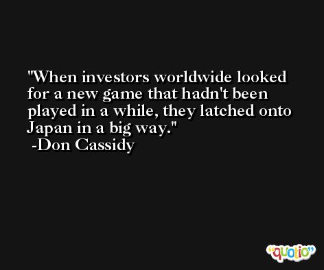 When investors worldwide looked for a new game that hadn't been played in a while, they latched onto Japan in a big way. -Don Cassidy