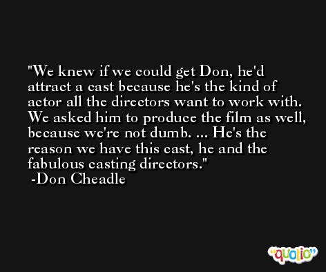 We knew if we could get Don, he'd attract a cast because he's the kind of actor all the directors want to work with. We asked him to produce the film as well, because we're not dumb. ... He's the reason we have this cast, he and the fabulous casting directors. -Don Cheadle