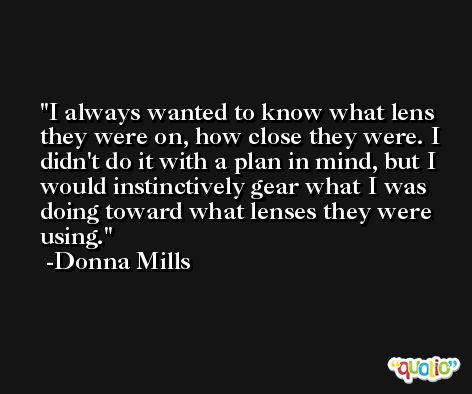 I always wanted to know what lens they were on, how close they were. I didn't do it with a plan in mind, but I would instinctively gear what I was doing toward what lenses they were using. -Donna Mills