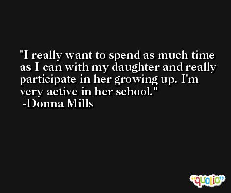 I really want to spend as much time as I can with my daughter and really participate in her growing up. I'm very active in her school. -Donna Mills