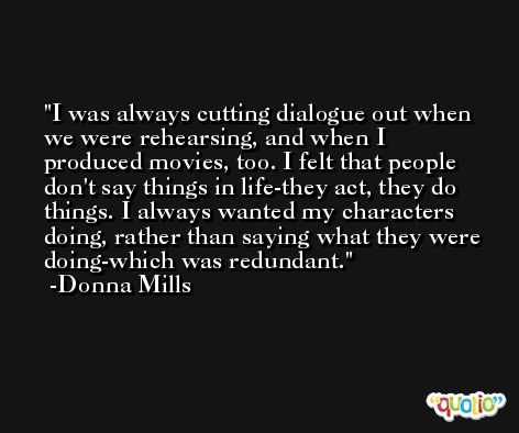 I was always cutting dialogue out when we were rehearsing, and when I produced movies, too. I felt that people don't say things in life-they act, they do things. I always wanted my characters doing, rather than saying what they were doing-which was redundant. -Donna Mills