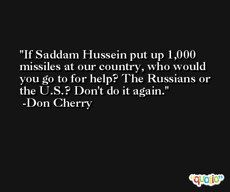 If Saddam Hussein put up 1,000 missiles at our country, who would you go to for help? The Russians or the U.S.? Don't do it again. -Don Cherry