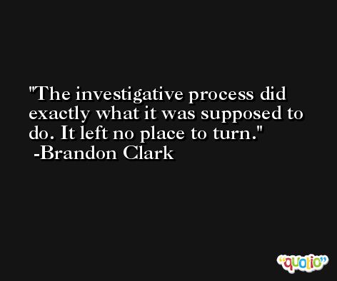 The investigative process did exactly what it was supposed to do. It left no place to turn. -Brandon Clark
