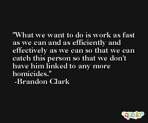 What we want to do is work as fast as we can and as efficiently and effectively as we can so that we can catch this person so that we don't have him linked to any more homicides. -Brandon Clark