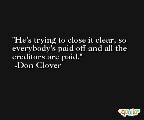 He's trying to close it clear, so everybody's paid off and all the creditors are paid. -Don Clover