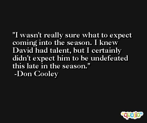I wasn't really sure what to expect coming into the season. I knew David had talent, but I certainly didn't expect him to be undefeated this late in the season. -Don Cooley