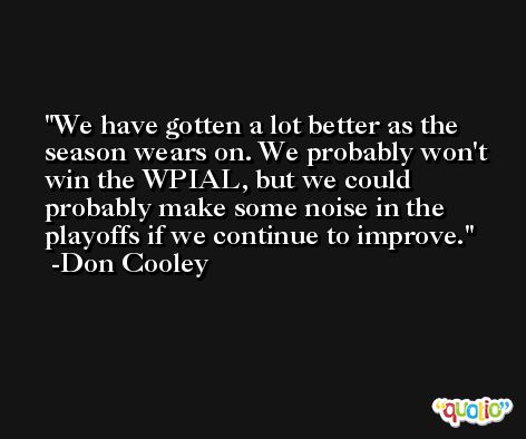 We have gotten a lot better as the season wears on. We probably won't win the WPIAL, but we could probably make some noise in the playoffs if we continue to improve. -Don Cooley