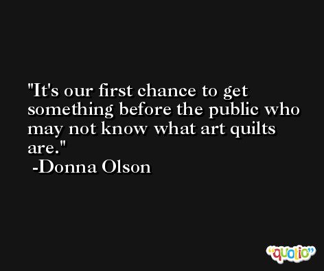 It's our first chance to get something before the public who may not know what art quilts are. -Donna Olson