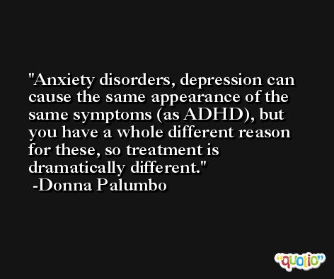 Anxiety disorders, depression can cause the same appearance of the same symptoms (as ADHD), but you have a whole different reason for these, so treatment is dramatically different. -Donna Palumbo