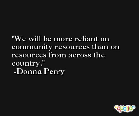 We will be more reliant on community resources than on resources from across the country. -Donna Perry