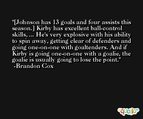 [Johnson has 13 goals and four assists this season.] Kirby has excellent ball-control skills, ... He's very explosive with his ability to spin away, getting clear of defenders and going one-on-one with goaltenders. And if Kirby is going one-on-one with a goalie, the goalie is usually going to lose the point. -Brandon Cox