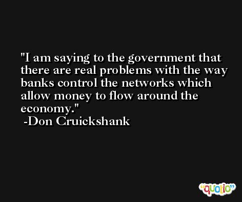 I am saying to the government that there are real problems with the way banks control the networks which allow money to flow around the economy. -Don Cruickshank