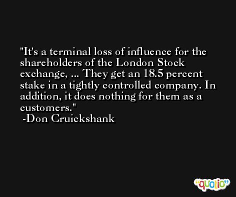 It's a terminal loss of influence for the shareholders of the London Stock exchange, ... They get an 18.5 percent stake in a tightly controlled company. In addition, it does nothing for them as a customers. -Don Cruickshank