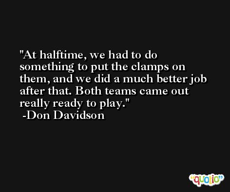 At halftime, we had to do something to put the clamps on them, and we did a much better job after that. Both teams came out really ready to play. -Don Davidson