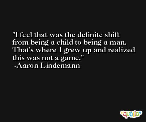 I feel that was the definite shift from being a child to being a man. That's where I grew up and realized this was not a game. -Aaron Lindemann
