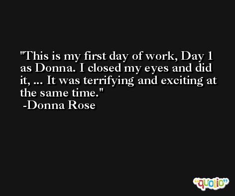 This is my first day of work, Day 1 as Donna. I closed my eyes and did it, ... It was terrifying and exciting at the same time. -Donna Rose